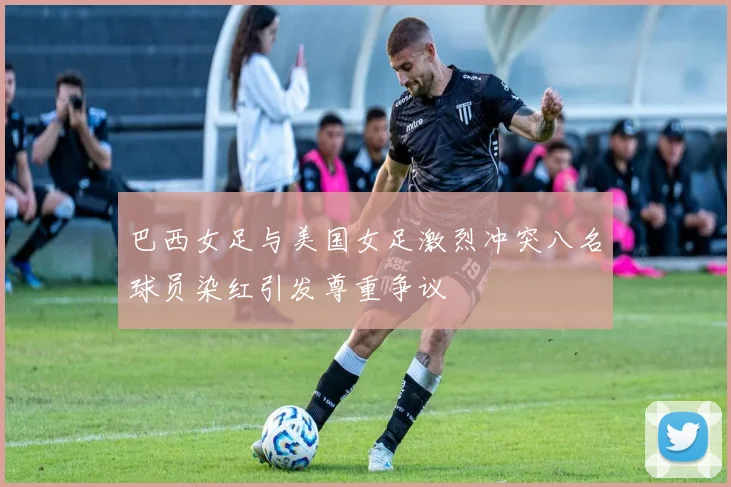 巴西女足与美国女足激烈冲突八名球员染红引发尊重争议