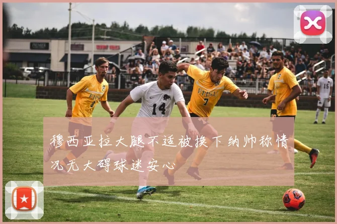 穆西亚拉大腿不适被换下纳帅称情况无大碍球迷安心