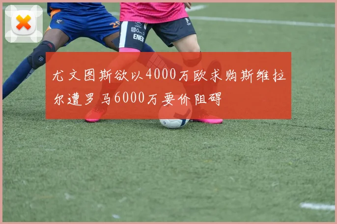 尤文图斯欲以4000万欧求购斯维拉尔遭罗马6000万要价阻碍