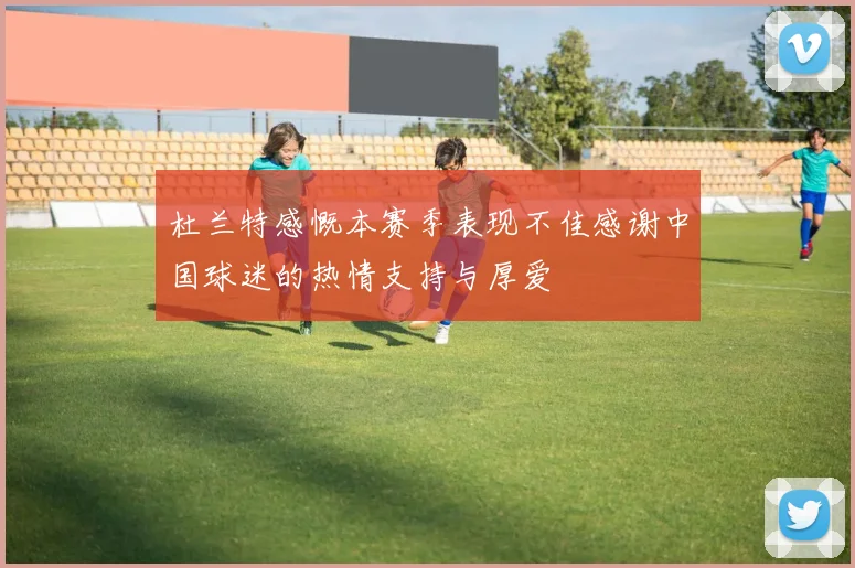 杜兰特感慨本赛季表现不佳感谢中国球迷的热情支持与厚爱