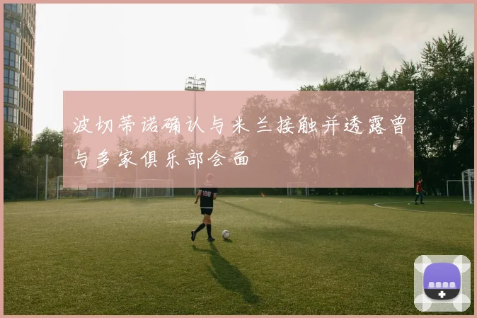 波切蒂诺确认与米兰接触并透露曾与多家俱乐部会面