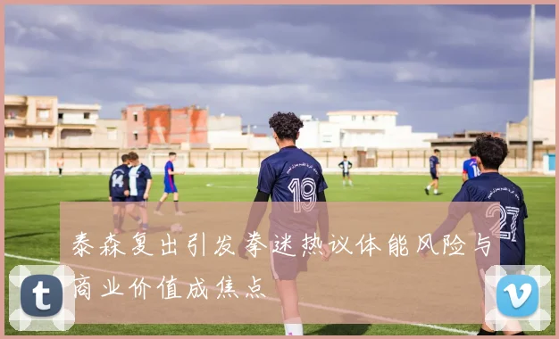 泰森复出引发拳迷热议体能风险与商业价值成焦点