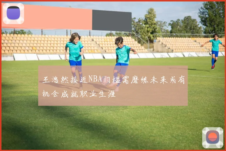 王浩然接近NBA门槛需磨练未来或有机会成就职业生涯