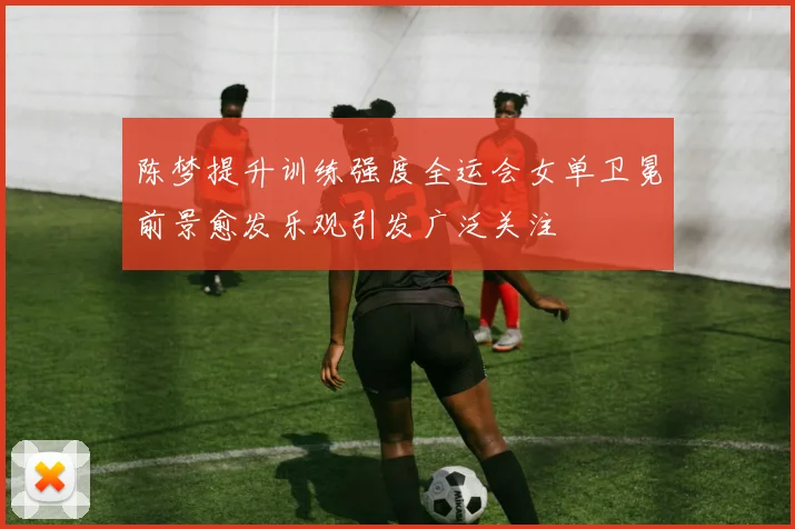 陈梦提升训练强度全运会女单卫冕前景愈发乐观引发广泛关注