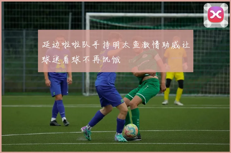 延边啦啦队手持明太鱼激情助威让球迷看球不再饥饿