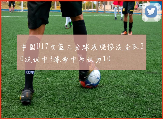 中国U17女篮三分球表现惨淡全队30投仅中3球命中率仅为10