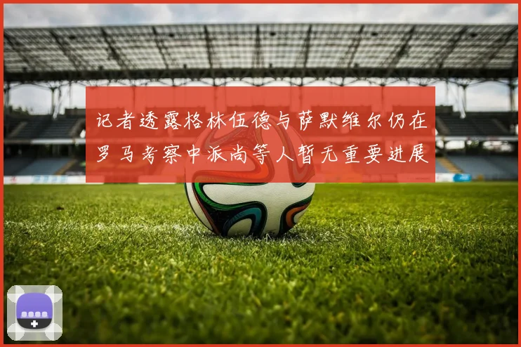 记者透露格林伍德与萨默维尔仍在罗马考察中派尚等人暂无重要进展消息