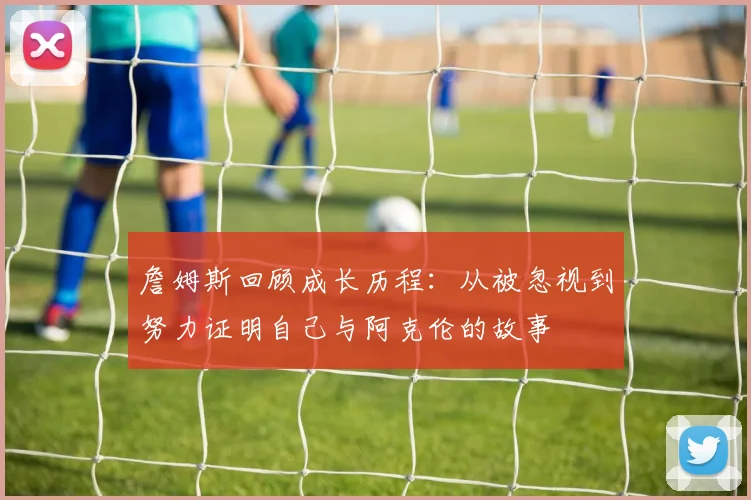 詹姆斯回顾成长历程：从被忽视到努力证明自己与阿克伦的故事