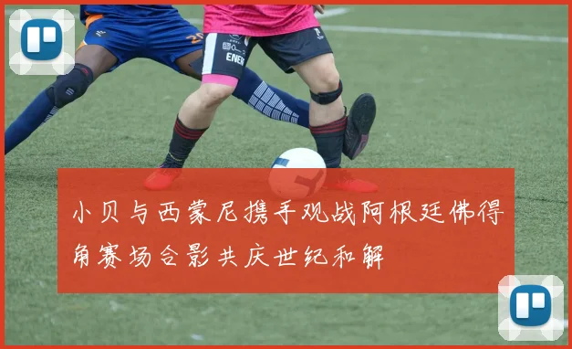 小贝与西蒙尼携手观战阿根廷佛得角赛场合影共庆世纪和解