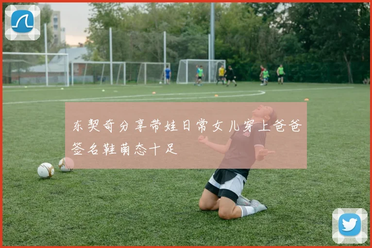 东契奇分享带娃日常女儿穿上爸爸签名鞋萌态十足