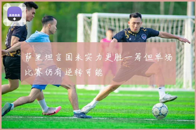 萨里坦言国米实力更胜一筹但单场比赛仍有逆转可能