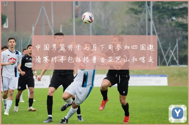 中国男篮将于七月下旬参加四国邀请赛对手包括格鲁吉亚黑山和喀麦隆
