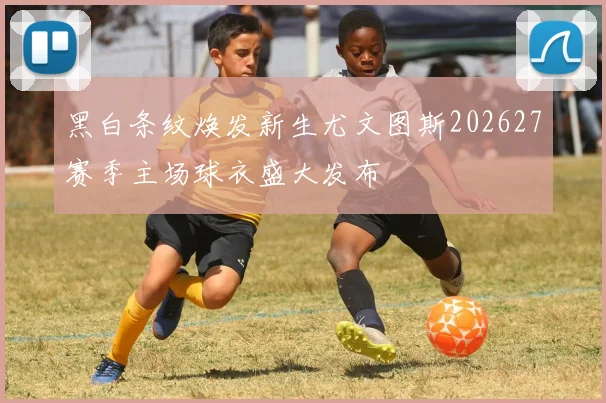 黑白条纹焕发新生尤文图斯202627赛季主场球衣盛大发布
