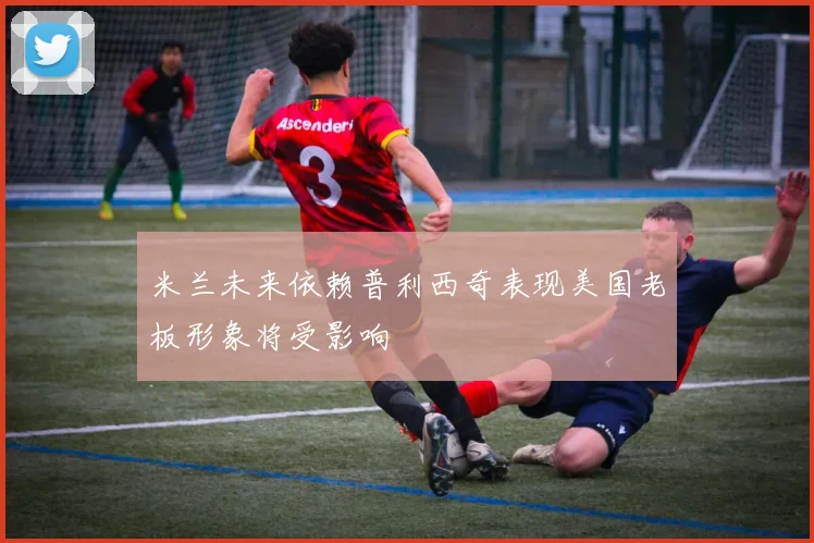 米兰未来依赖普利西奇表现美国老板形象将受影响